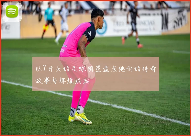 以Y开头的足球明星盘点他们的传奇故事与辉煌成就