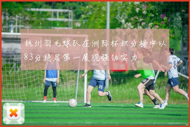 杭州羽毛球队在洲际杯积分榜中以83分稳居第一展现强劲实力
