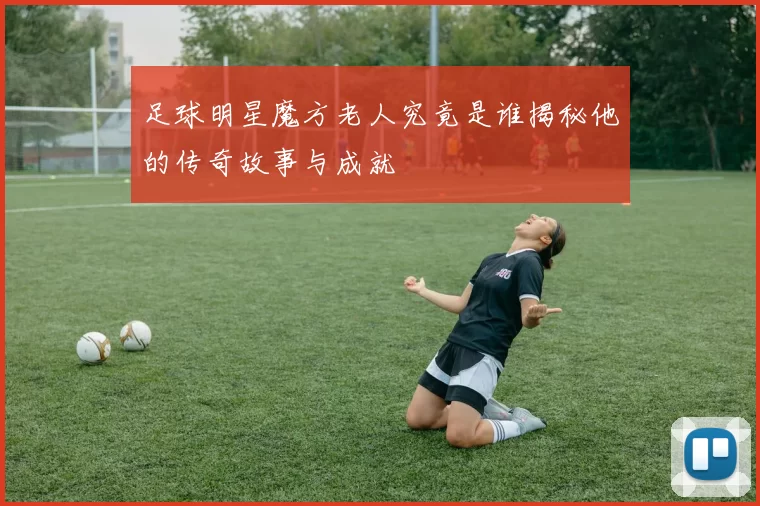 足球明星魔方老人究竟是谁揭秘他的传奇故事与成就