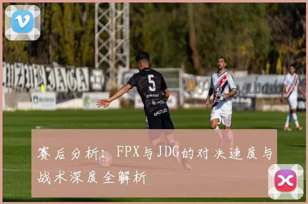 赛后分析：FPX与JDG的对决速度与战术深度全解析