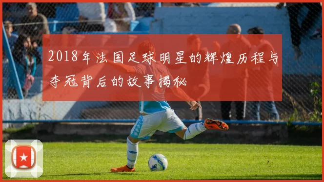 2018年法国足球明星的辉煌历程与夺冠背后的故事揭秘