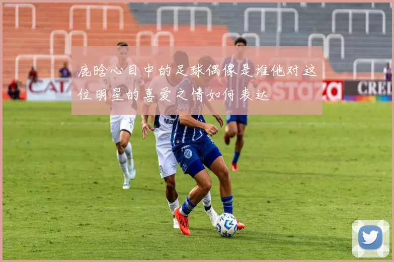 鹿晗心目中的足球偶像是谁他对这位明星的喜爱之情如何表达