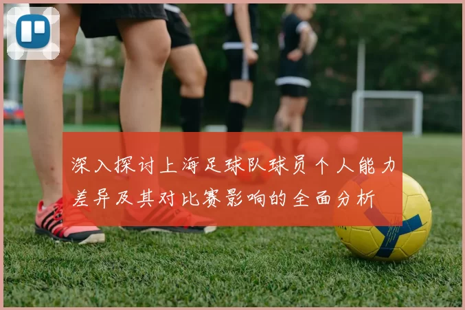 深入探讨上海足球队球员个人能力差异及其对比赛影响的全面分析