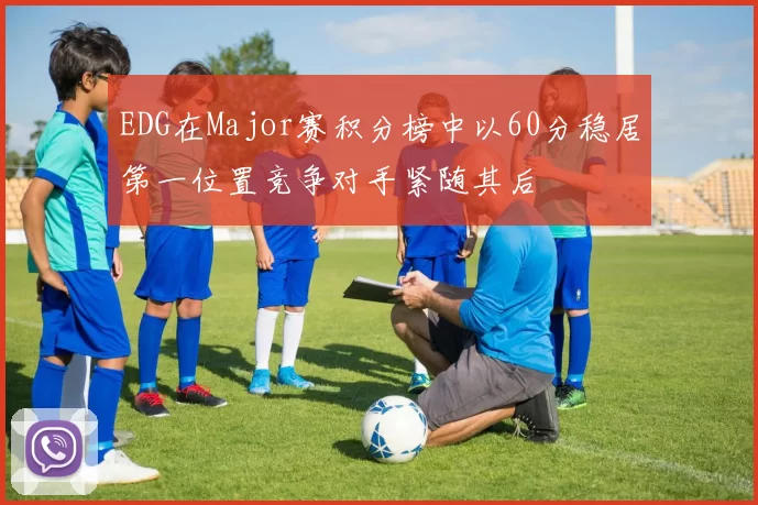 EDG在Major赛积分榜中以60分稳居第一位置竞争对手紧随其后