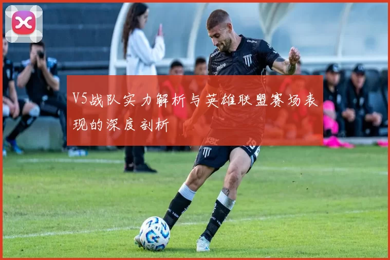 V5战队实力解析与英雄联盟赛场表现的深度剖析