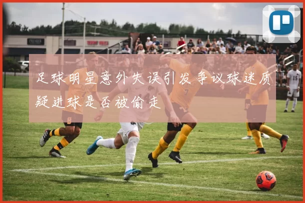 足球明星意外失误引发争议球迷质疑进球是否被偷走