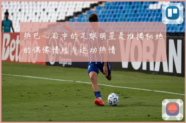 热巴心目中的足球明星是谁揭秘她的偶像情结与运动热情