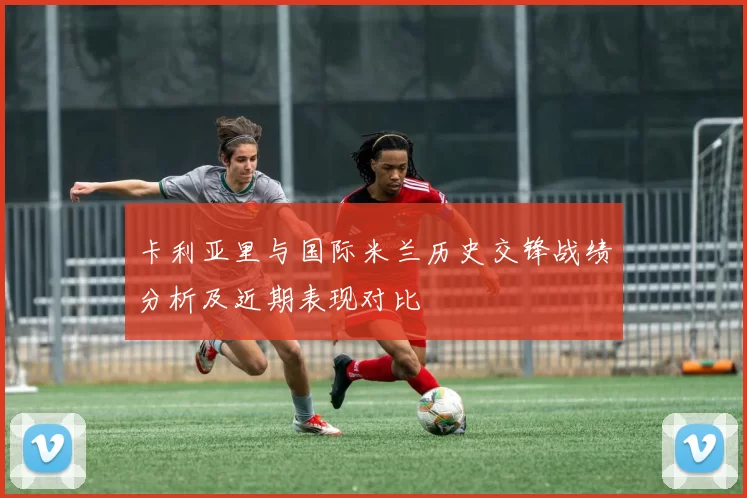 卡利亚里与国际米兰历史交锋战绩分析及近期表现对比