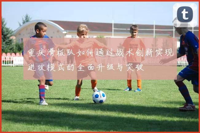重庆滑板队如何通过战术创新实现进攻模式的全面升级与突破
