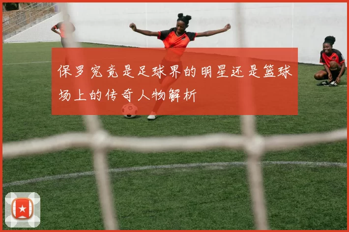 保罗究竟是足球界的明星还是篮球场上的传奇人物解析