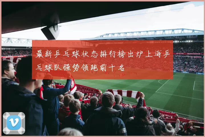 最新乒乓球状态排行榜出炉上海乒乓球队强势领跑前十名