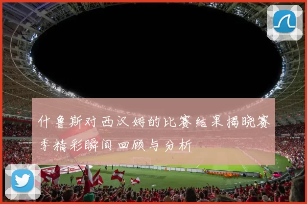 什鲁斯对西汉姆的比赛结果揭晓赛季精彩瞬间回顾与分析