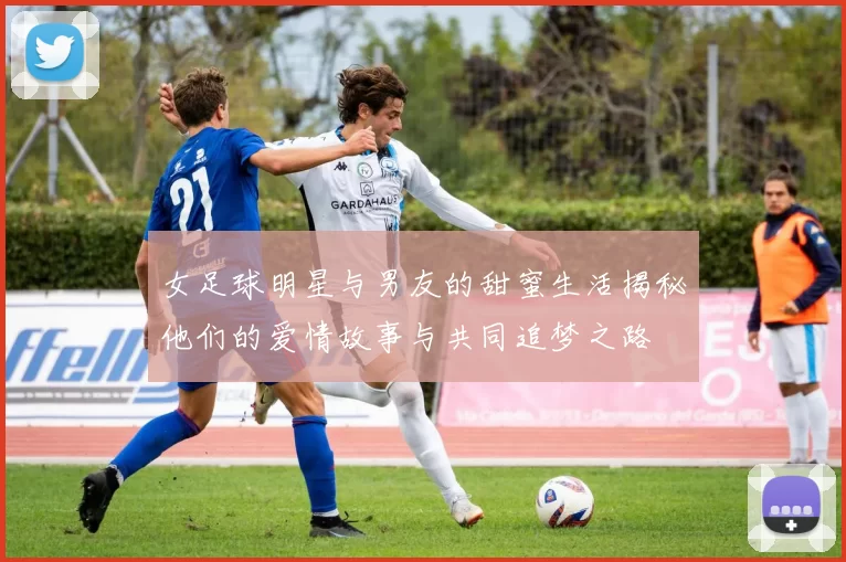 女足球明星与男友的甜蜜生活揭秘他们的爱情故事与共同追梦之路