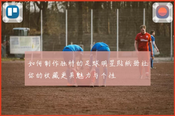 如何制作独特的足球明星贴纸册让你的收藏更具魅力与个性