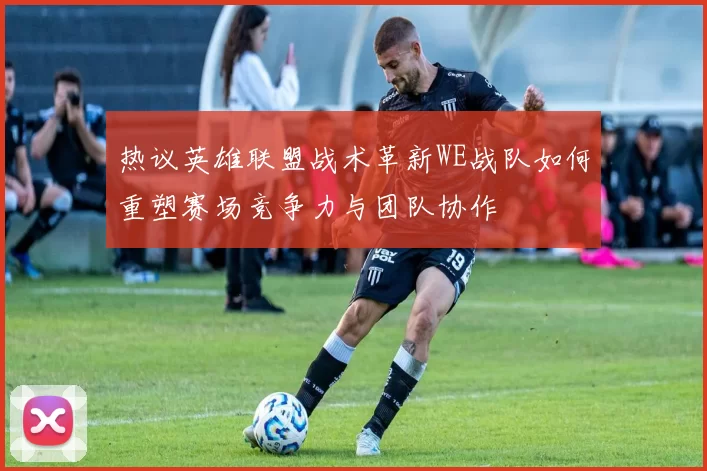 热议英雄联盟战术革新WE战队如何重塑赛场竞争力与团队协作