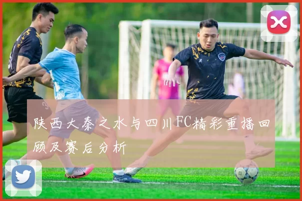 陕西大秦之水与四川FC精彩重播回顾及赛后分析