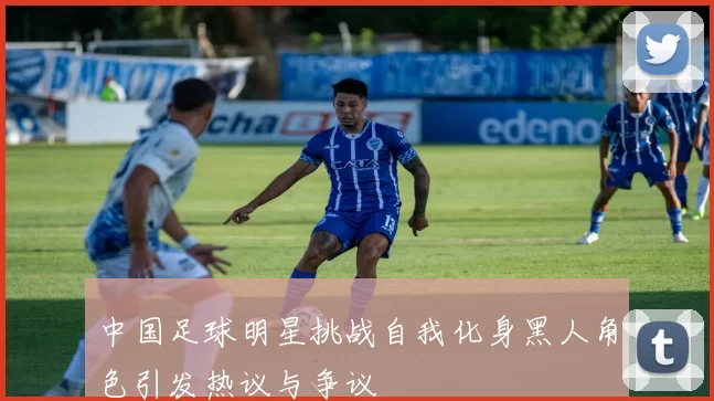 中国足球明星挑战自我化身黑人角色引发热议与争议