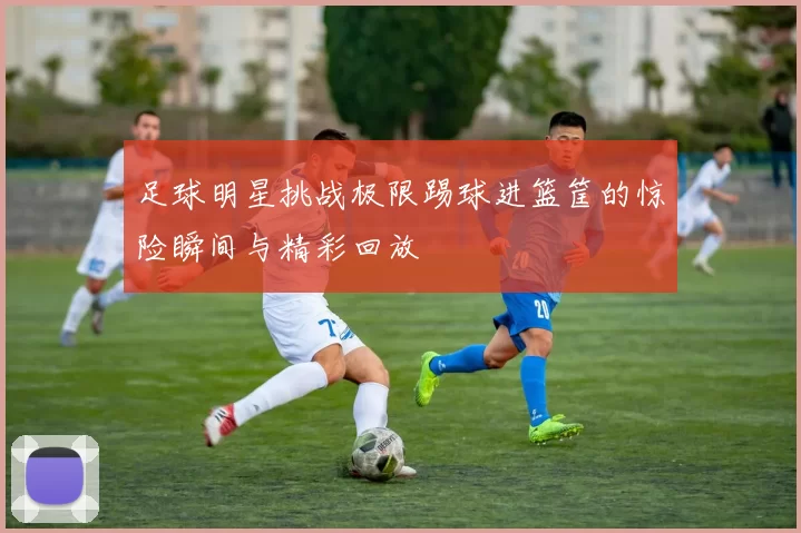 足球明星挑战极限踢球进篮筐的惊险瞬间与精彩回放