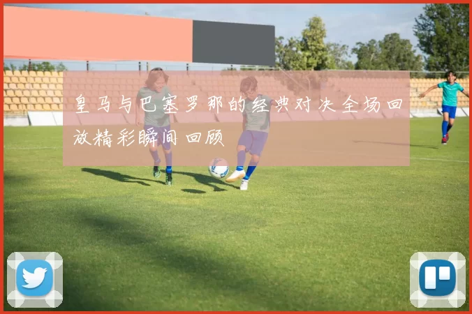 皇马与巴塞罗那的经典对决全场回放精彩瞬间回顾