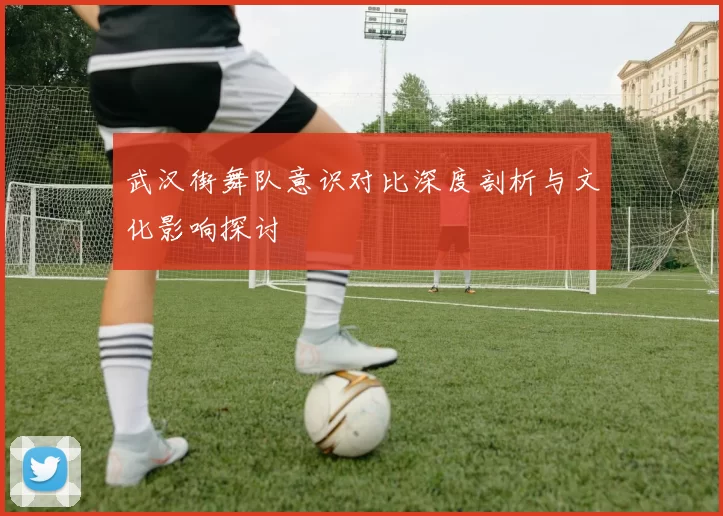 武汉街舞队意识对比深度剖析与文化影响探讨