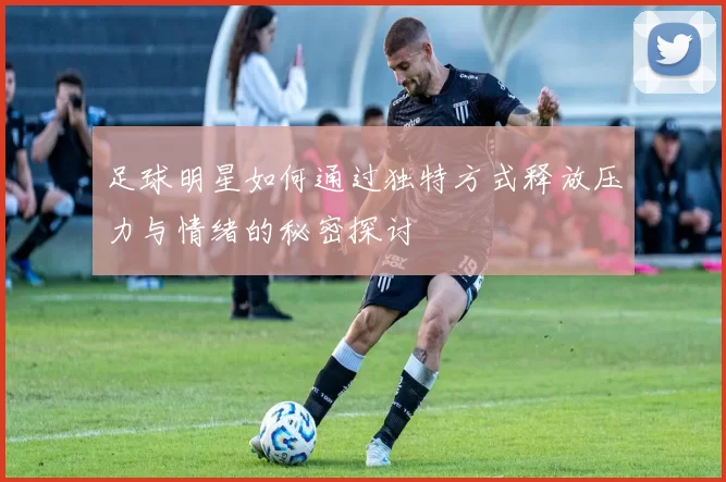 足球明星如何通过独特方式释放压力与情绪的秘密探讨