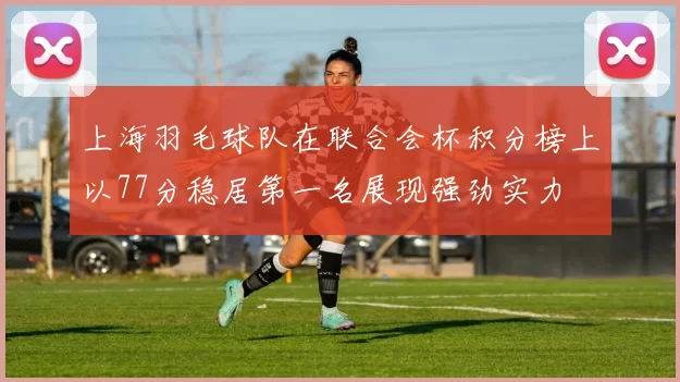 上海羽毛球队在联合会杯积分榜上以77分稳居第一名展现强劲实力
