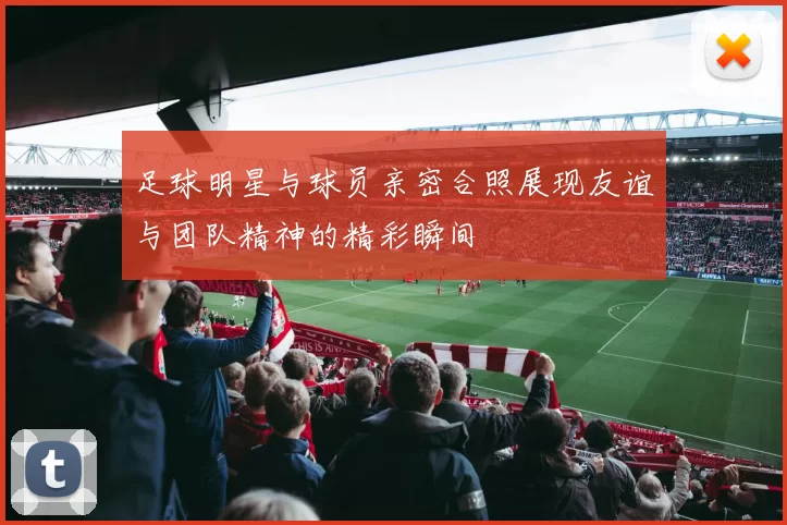 足球明星与球员亲密合照展现友谊与团队精神的精彩瞬间