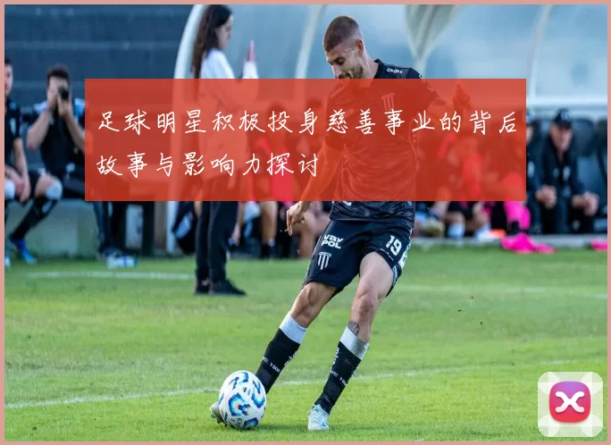 足球明星积极投身慈善事业的背后故事与影响力探讨