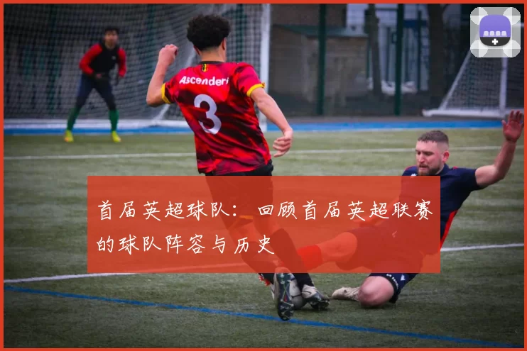 首届英超球队：回顾首届英超联赛的球队阵容与历史