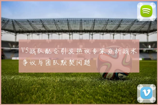 V5战队配合引发热议专家分析战术争议与团队默契问题