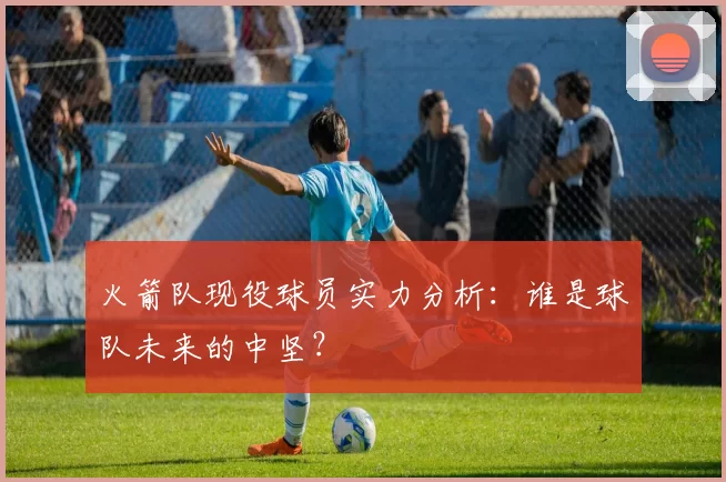火箭队现役球员实力分析：谁是球队未来的中坚？