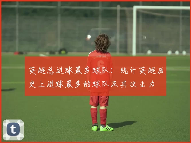 英超总进球最多球队：统计英超历史上进球最多的球队及其攻击力