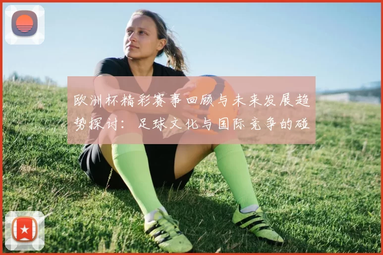 欧洲杯精彩赛事回顾与未来发展趋势探讨：足球文化与国际竞争的碰撞