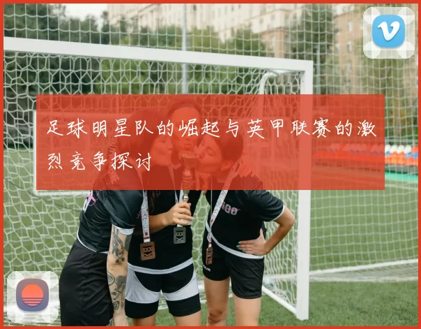 足球明星队的崛起与英甲联赛的激烈竞争探讨