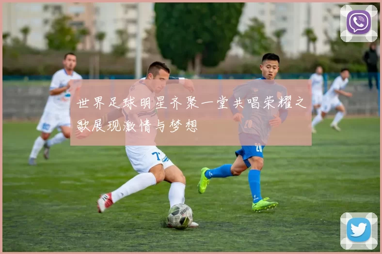 世界足球明星齐聚一堂共唱荣耀之歌展现激情与梦想