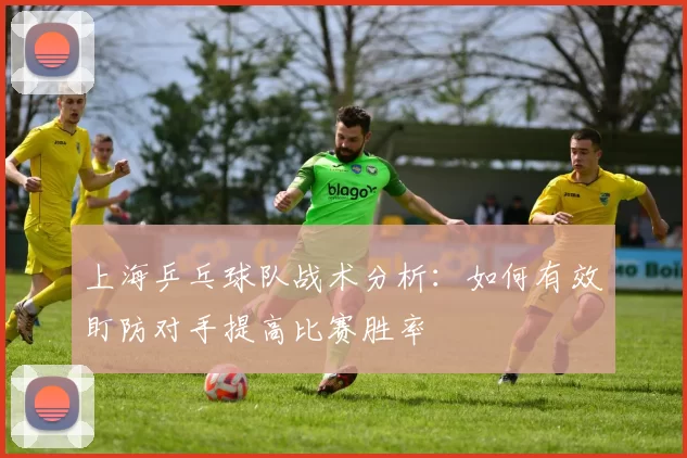 上海乒乓球队战术分析：如何有效盯防对手提高比赛胜率