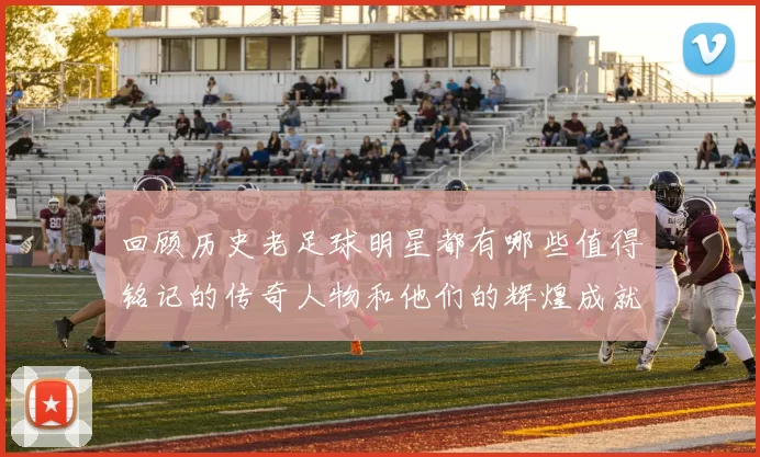 回顾历史老足球明星都有哪些值得铭记的传奇人物和他们的辉煌成就