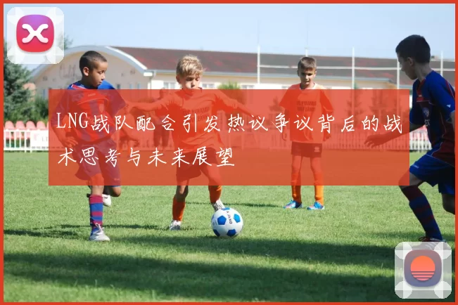 LNG战队配合引发热议争议背后的战术思考与未来展望