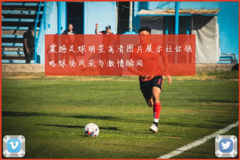 震撼足球明星高清图片展示让你领略球场风采与激情瞬间