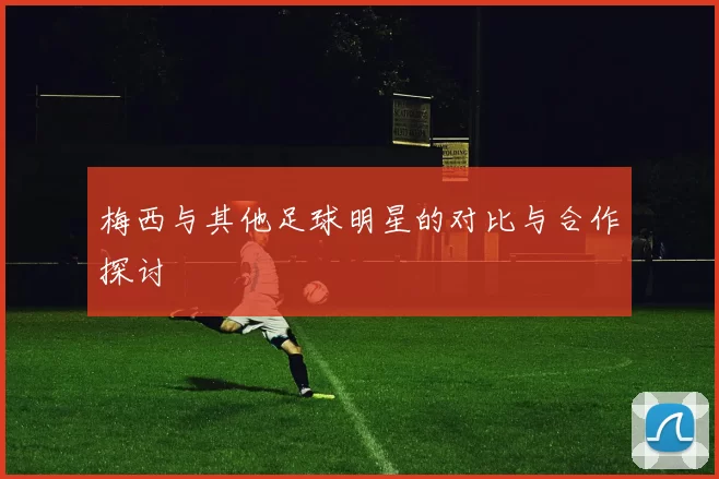 梅西与其他足球明星的对比与合作探讨