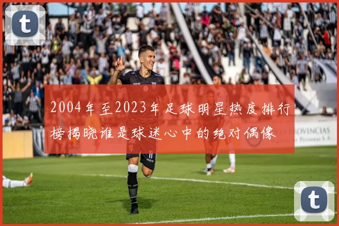 2004年至2023年足球明星热度排行榜揭晓谁是球迷心中的绝对偶像