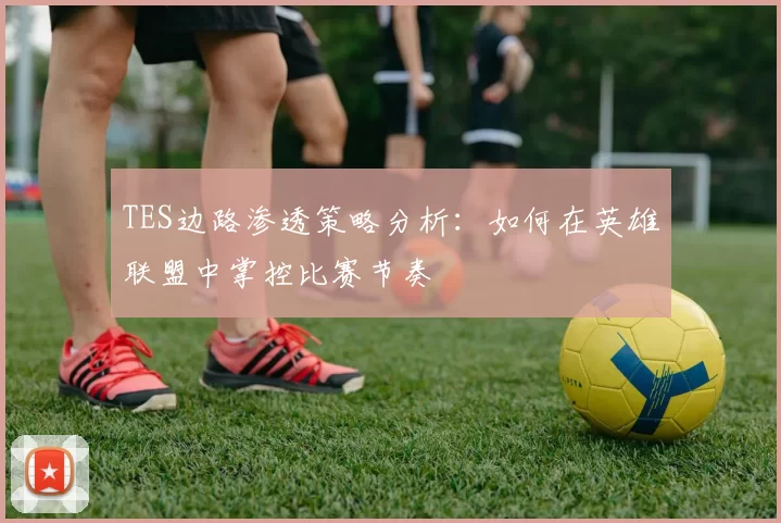 TES边路渗透策略分析：如何在英雄联盟中掌控比赛节奏
