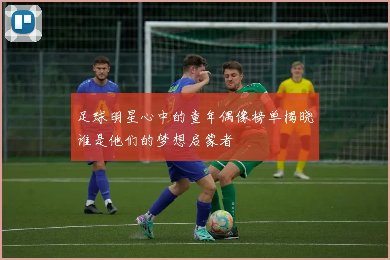 足球明星心中的童年偶像榜单揭晓谁是他们的梦想启蒙者
