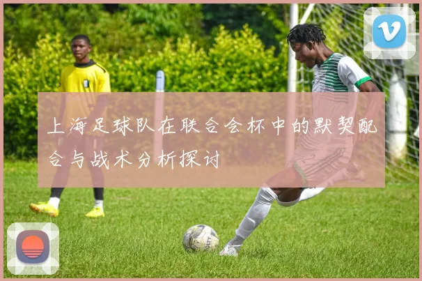 上海足球队在联合会杯中的默契配合与战术分析探讨