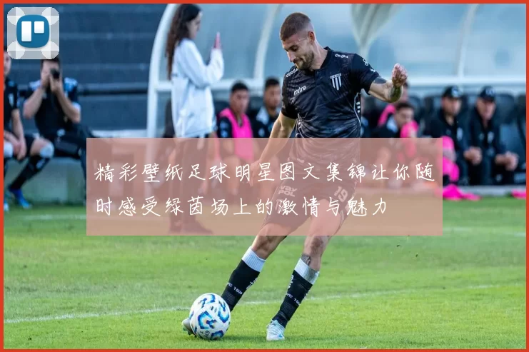 精彩壁纸足球明星图文集锦让你随时感受绿茵场上的激情与魅力