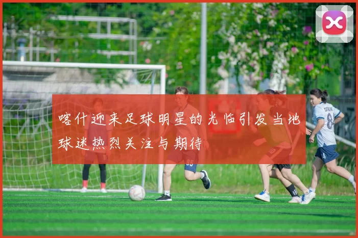 喀什迎来足球明星的光临引发当地球迷热烈关注与期待