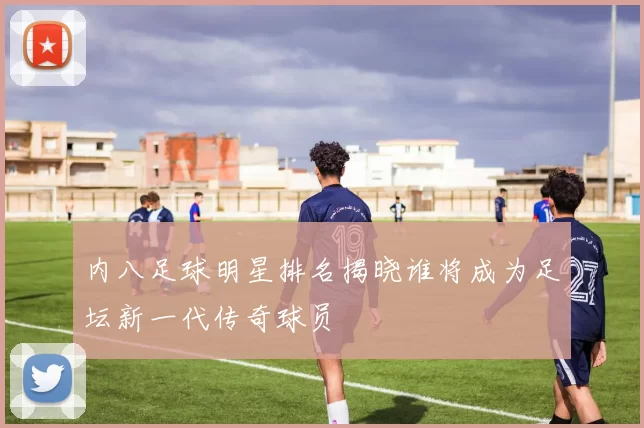 内八足球明星排名揭晓谁将成为足坛新一代传奇球员
