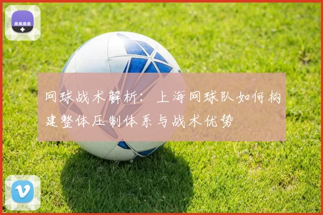 网球战术解析：上海网球队如何构建整体压制体系与战术优势