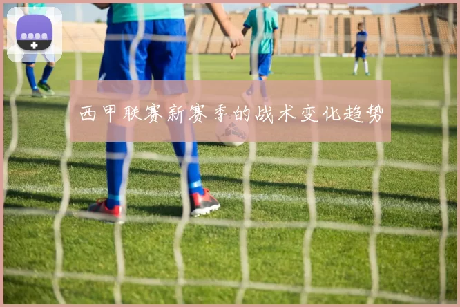 西甲联赛新赛季的战术变化趋势