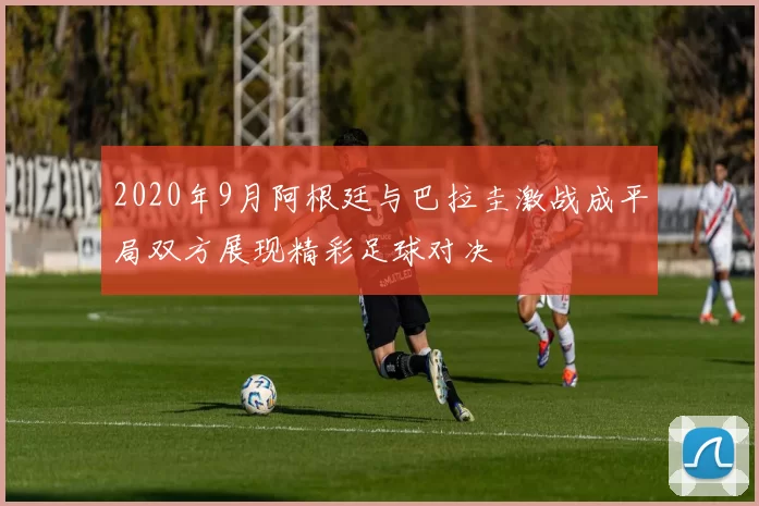 2020年9月阿根廷与巴拉圭激战成平局双方展现精彩足球对决